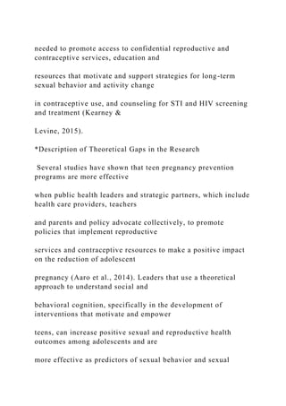 needed to promote access to confidential reproductive and
contraceptive services, education and
resources that motivate and support strategies for long-term
sexual behavior and activity change
in contraceptive use, and counseling for STI and HIV screening
and treatment (Kearney &
Levine, 2015).
*Description of Theoretical Gaps in the Research
Several studies have shown that teen pregnancy prevention
programs are more effective
when public health leaders and strategic partners, which include
health care providers, teachers
and parents and policy advocate collectively, to promote
policies that implement reproductive
services and contraceptive resources to make a positive impact
on the reduction of adolescent
pregnancy (Aaro et al., 2014). Leaders that use a theoretical
approach to understand social and
behavioral cognition, specifically in the development of
interventions that motivate and empower
teens, can increase positive sexual and reproductive health
outcomes among adolescents and are
more effective as predictors of sexual behavior and sexual
 