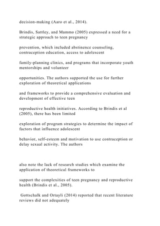 decision-making (Aaro et al., 2014).
Brindis, Sattley, and Mammo (2005) expressed a need for a
strategic approach to teen pregnancy
prevention, which included abstinence counseling,
contraception education, access to adolescent
family-planning clinics, and programs that incorporate youth
mentorships and volunteer
opportunities. The authors supported the use for further
exploration of theoretical applications
and frameworks to provide a comprehensive evaluation and
development of effective teen
reproductive health initiatives. According to Brindis et al
(2005), there has been limited
exploration of program strategies to determine the impact of
factors that influence adolescent
behavior, self-esteem and motivation to use contraception or
delay sexual activity. The authors
also note the lack of research studies which examine the
application of theoretical frameworks to
support the complexities of teen pregnancy and reproductive
health (Brindis et al., 2005).
Gottschalk and Ortayli (2014) reported that recent literature
reviews did not adequately
 