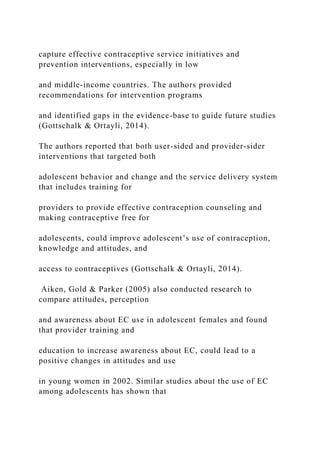 capture effective contraceptive service initiatives and
prevention interventions, especially in low
and middle-income countries. The authors provided
recommendations for intervention programs
and identified gaps in the evidence-base to guide future studies
(Gottschalk & Ortayli, 2014).
The authors reported that both user-sided and provider-sider
interventions that targeted both
adolescent behavior and change and the service delivery system
that includes training for
providers to provide effective contraception counseling and
making contraceptive free for
adolescents, could improve adolescent’s use of contraception,
knowledge and attitudes, and
access to contraceptives (Gottschalk & Ortayli, 2014).
Aiken, Gold & Parker (2005) also conducted research to
compare attitudes, perception
and awareness about EC use in adolescent females and found
that provider training and
education to increase awareness about EC, could lead to a
positive changes in attitudes and use
in young women in 2002. Similar studies about the use of EC
among adolescents has shown that
 