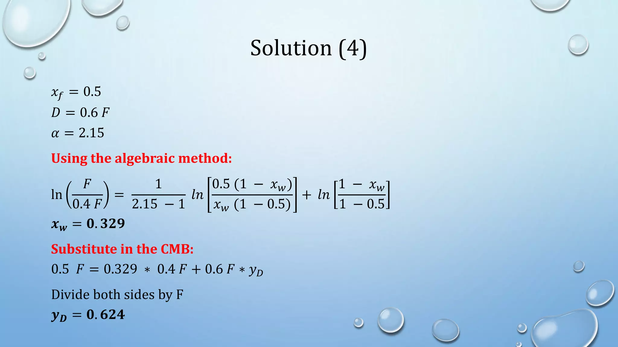 Solution (4)
𝑥𝑓 = 0.5
𝐷 = 0.6 𝐹
𝛼 = 2.15
Using the algebraic method:
ln
𝐹
0.4 𝐹
=
1
2.15 − 1
𝑙𝑛
0.5 (1 − 𝑥𝑤)
𝑥𝑤 (1 − 0.5)
+ 𝑙𝑛
1 − 𝑥𝑤
1 − 0.5
𝒙𝒘 = 𝟎. 𝟑𝟐𝟗
Substitute in the CMB:
0.5 𝐹 = 0.329 ∗ 0.4 𝐹 + 0.6 𝐹 ∗ 𝑦𝐷
Divide both sides by F
𝒚𝑫 = 𝟎. 𝟔𝟐𝟒
 