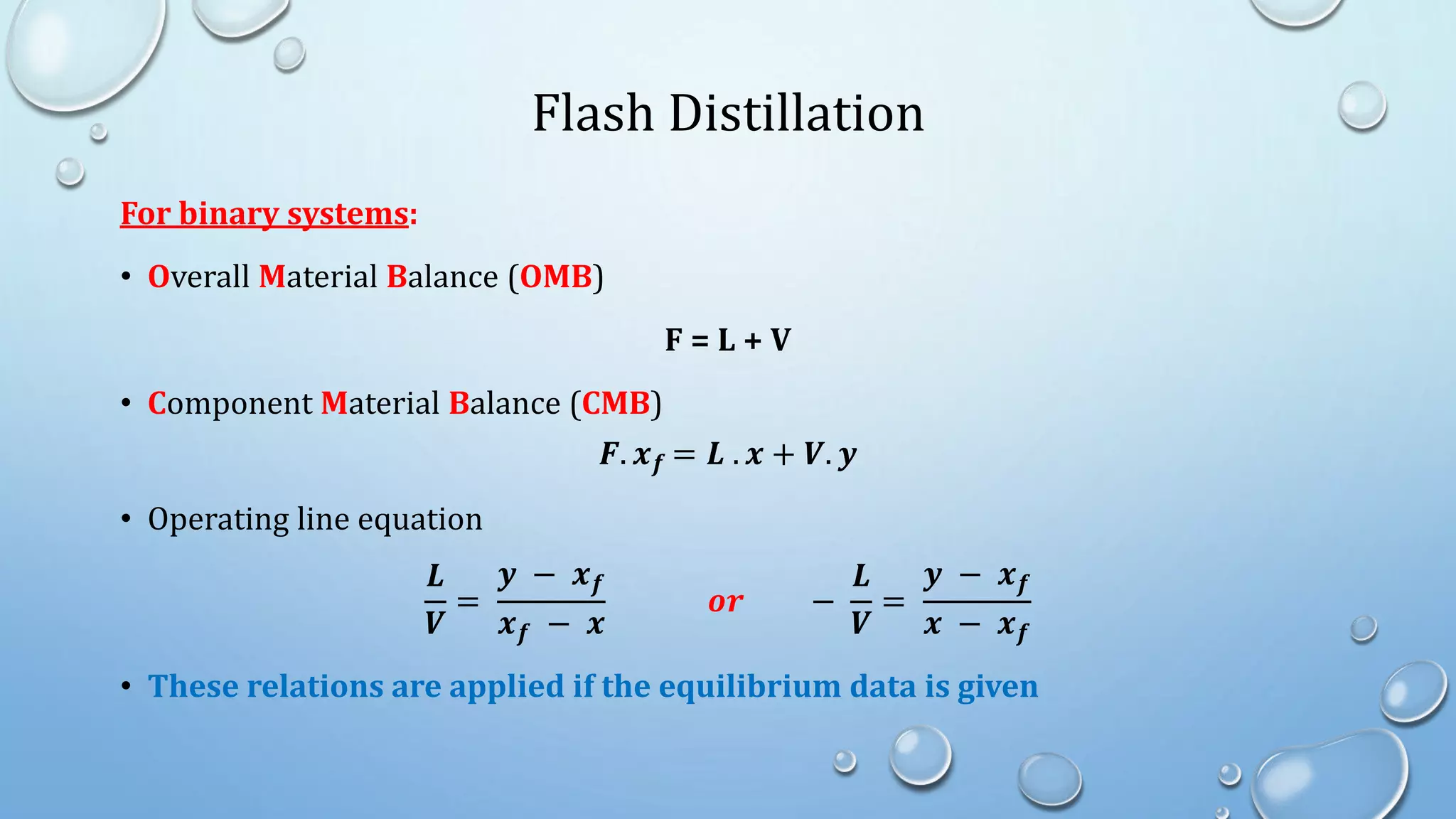 Flash Distillation
For binary systems:
• Overall Material Balance (OMB)
F = L + V
• Component Material Balance (CMB)
𝑭. 𝒙𝒇 = 𝑳 . 𝒙 + 𝑽. 𝒚
• Operating line equation
𝑳
𝑽
=
𝒚 − 𝒙𝒇
𝒙𝒇 − 𝒙
𝒐𝒓 −
𝑳
𝑽
=
𝒚 − 𝒙𝒇
𝒙 − 𝒙𝒇
• These relations are applied if the equilibrium data is given
 