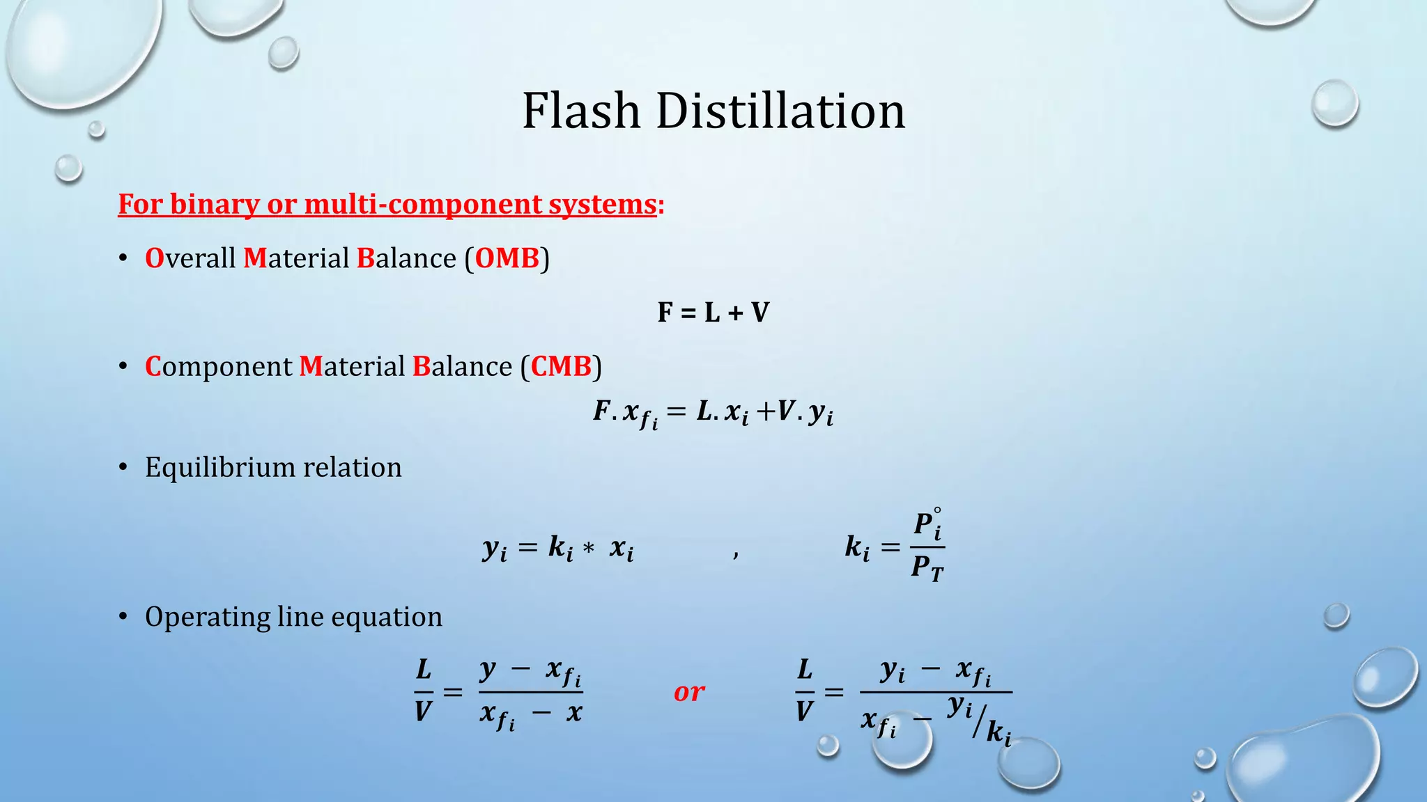 Flash Distillation
For binary or multi-component systems:
• Overall Material Balance (OMB)
F = L + V
• Component Material Balance (CMB)
𝑭. 𝒙𝒇𝒊
= 𝑳. 𝒙𝒊 +𝑽. 𝒚𝒊
• Equilibrium relation
𝒚𝒊 = 𝒌𝒊 ∗ 𝒙𝒊 , 𝒌𝒊 =
𝑷𝒊
°
𝑷𝑻
• Operating line equation
𝑳
𝑽
=
𝒚 − 𝒙𝒇𝒊
𝒙𝒇𝒊
− 𝒙
𝒐𝒓
𝑳
𝑽
=
𝒚𝒊 − 𝒙𝒇𝒊
𝒙𝒇𝒊
−
𝒚𝒊
𝒌𝒊
 