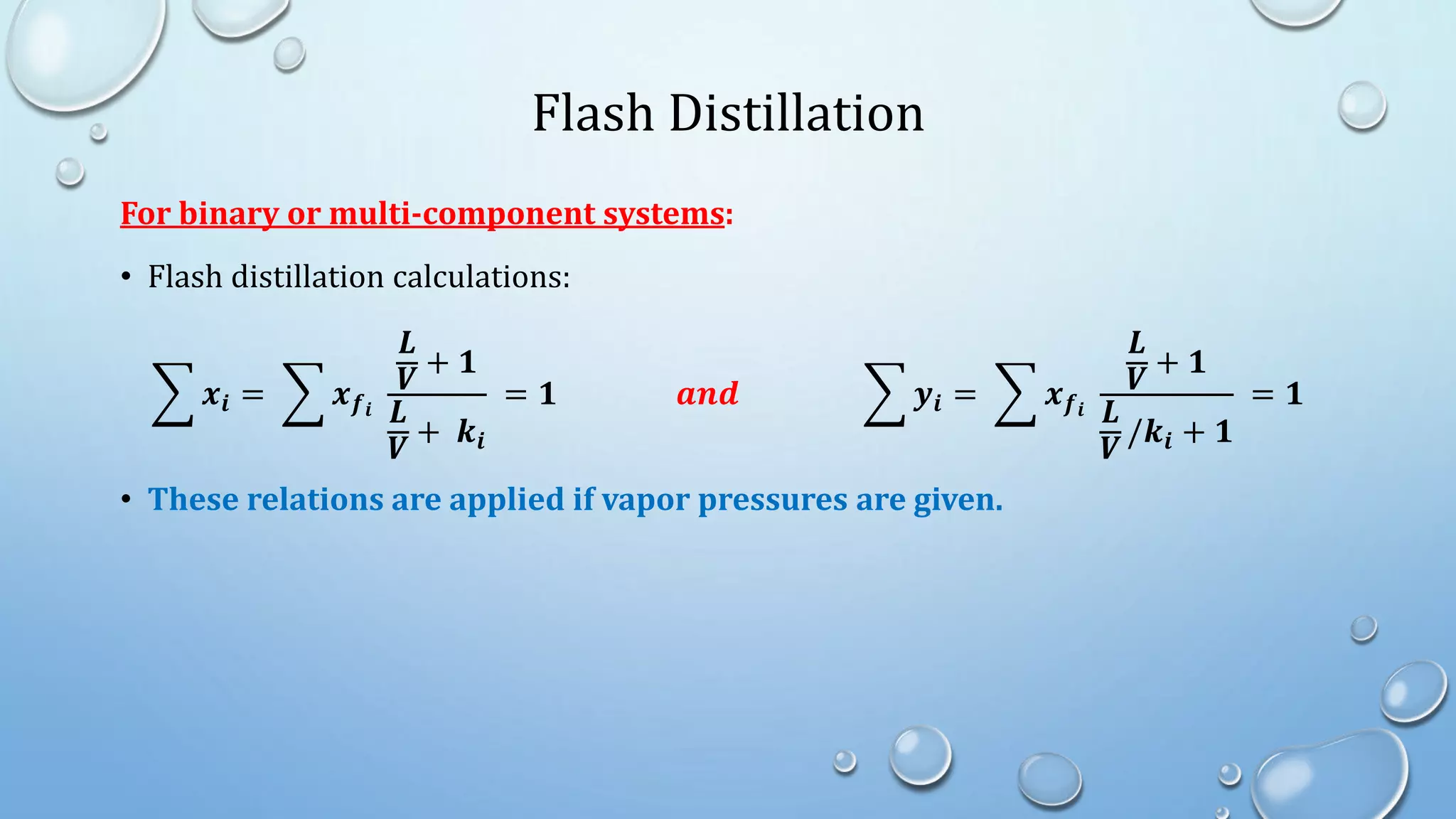 Flash Distillation
For binary or multi-component systems:
• Flash distillation calculations:
𝒙𝒊 = 𝒙𝒇𝒊
𝑳
𝑽
+ 𝟏
𝑳
𝑽
+ 𝒌𝒊
= 𝟏 𝒂𝒏𝒅 𝒚𝒊 = 𝒙𝒇𝒊
𝑳
𝑽
+ 𝟏
𝑳
𝑽
/𝒌𝒊 + 𝟏
= 𝟏
• These relations are applied if vapor pressures are given.
 