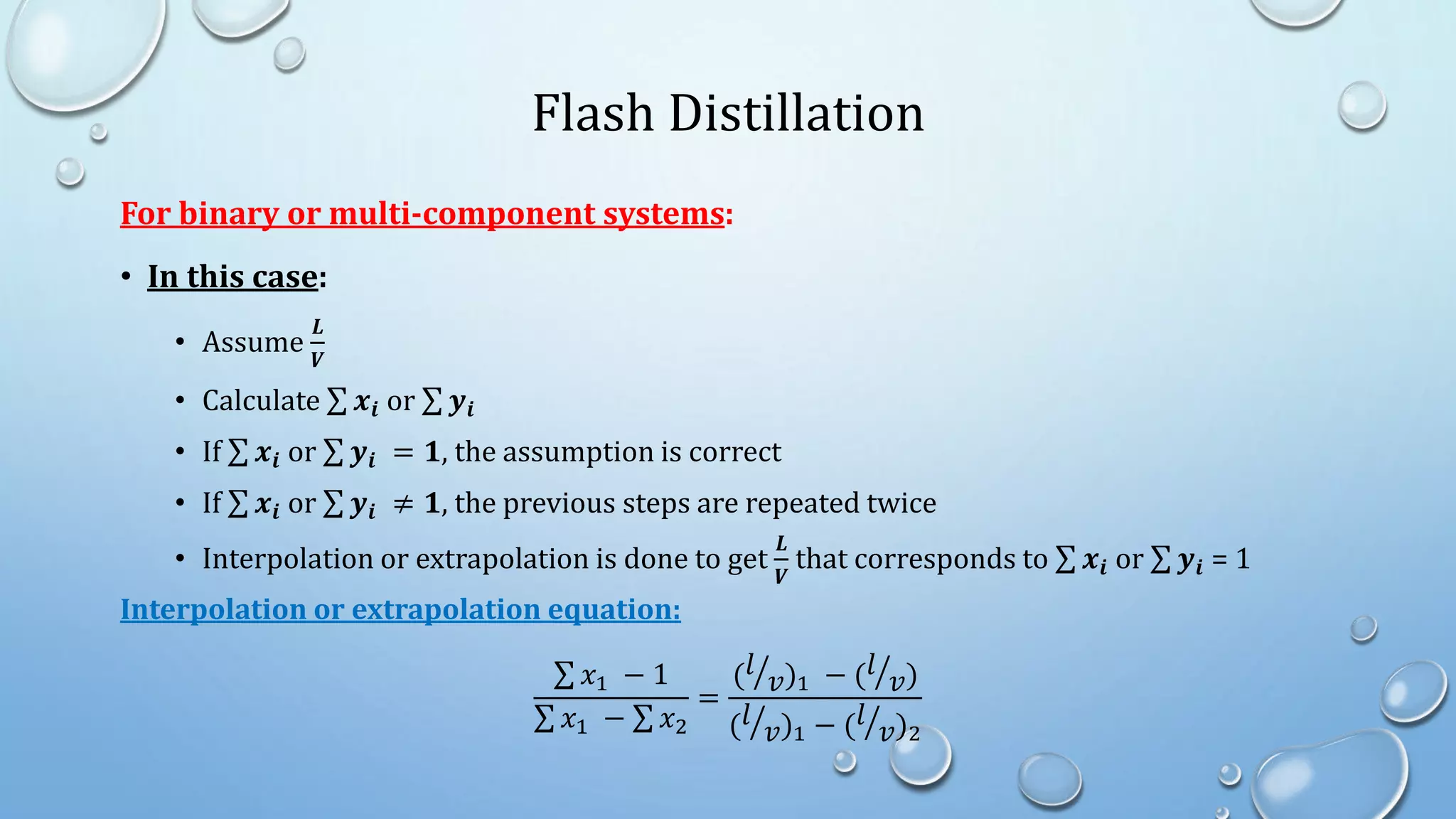 Flash Distillation
For binary or multi-component systems:
• In this case:
• Assume
𝑳
𝑽
• Calculate 𝒙𝒊 or 𝒚𝒊
• If 𝒙𝒊 or 𝒚𝒊 = 𝟏, the assumption is correct
• If 𝒙𝒊 or 𝒚𝒊 ≠ 𝟏, the previous steps are repeated twice
• Interpolation or extrapolation is done to get
𝑳
𝑽
that corresponds to 𝒙𝒊 or 𝒚𝒊 = 1
Interpolation or extrapolation equation:
𝑥1 − 1
𝑥1 − 𝑥2
=
(𝑙
𝑣)1 − (𝑙
𝑣)
(𝑙
𝑣)1 − (𝑙
𝑣)2
 
