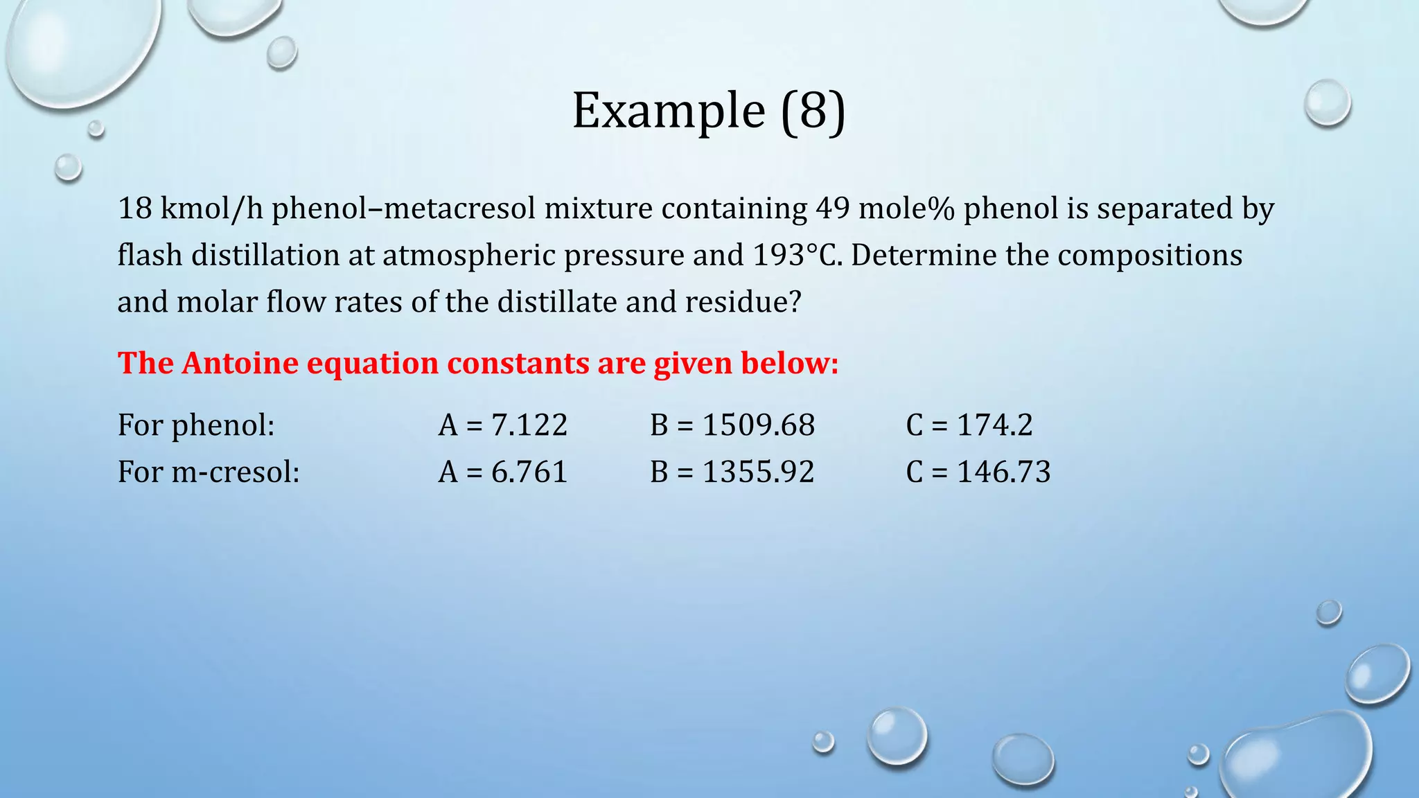 Example (8)
18 kmol/h phenol–metacresol mixture containing 49 mole% phenol is separated by
flash distillation at atmospheric pressure and 193°C. Determine the compositions
and molar flow rates of the distillate and residue?
The Antoine equation constants are given below:
For phenol: A = 7.122 B = 1509.68 C = 174.2
For m-cresol: A = 6.761 B = 1355.92 C = 146.73
 