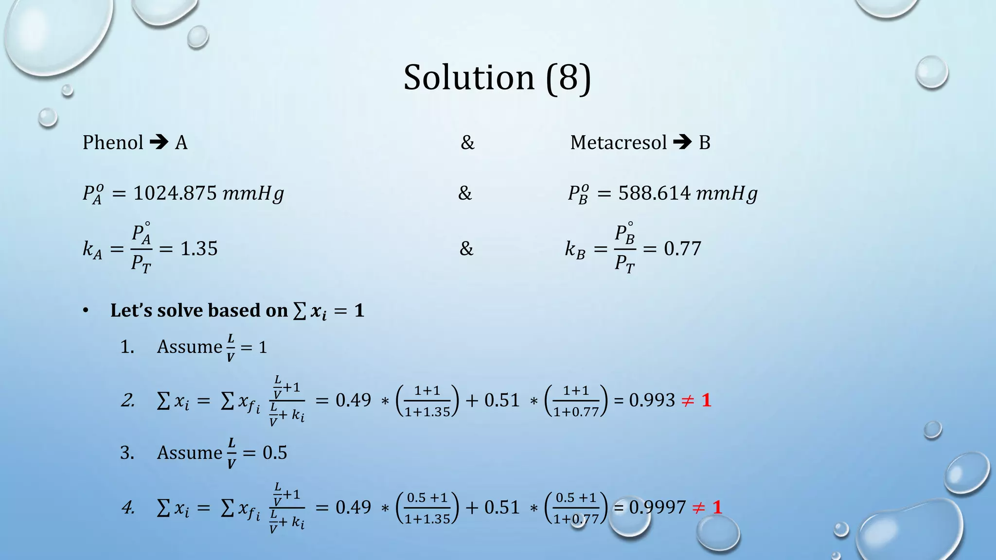 Solution (8)
Phenol  A & Metacresol  B
𝑃𝐴
𝑜
= 1024.875 𝑚𝑚𝐻𝑔 & 𝑃𝐵
𝑜
= 588.614 𝑚𝑚𝐻𝑔
𝑘𝐴 =
𝑃𝐴
°
𝑃𝑇
= 1.35 & 𝑘𝐵 =
𝑃𝐵
°
𝑃𝑇
= 0.77
• Let’s solve based on 𝒙𝒊 = 𝟏
1. Assume
𝑳
𝑽
= 1
2. 𝑥𝑖 = 𝑥𝑓𝑖
𝐿
𝑉
+1
𝐿
𝑉
+ 𝑘𝑖
= 0.49 ∗
1+1
1+1.35
+ 0.51 ∗
1+1
1+0.77
= 0.993 ≠ 𝟏
3. Assume
𝑳
𝑽
= 0.5
4. 𝑥𝑖 = 𝑥𝑓𝑖
𝐿
𝑉
+1
𝐿
𝑉
+ 𝑘𝑖
= 0.49 ∗
0.5 +1
1+1.35
+ 0.51 ∗
0.5 +1
1+0.77
= 0.9997 ≠ 𝟏
 
