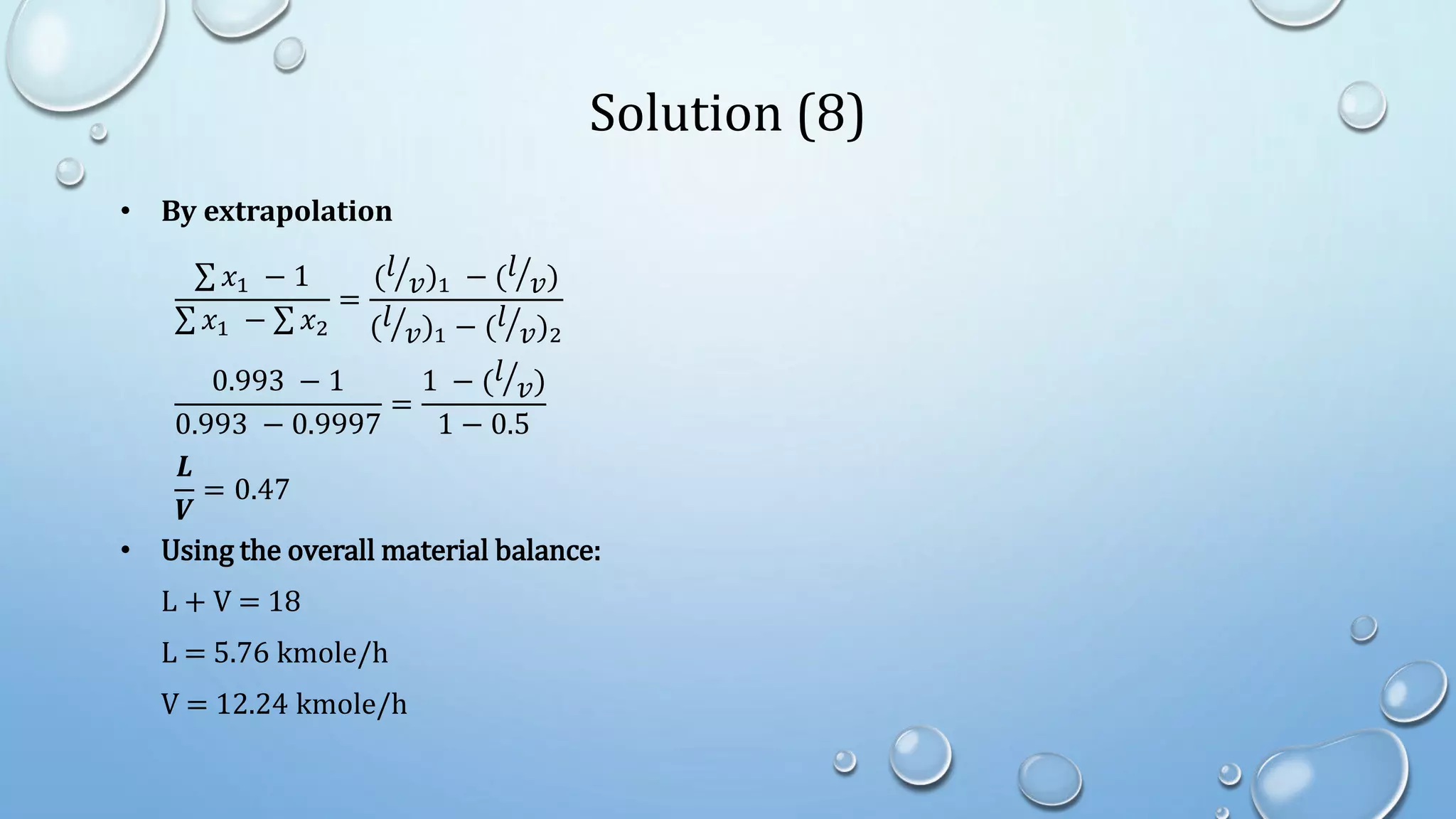 Solution (8)
• By extrapolation
𝑥1 − 1
𝑥1 − 𝑥2
=
(𝑙
𝑣)1 − (𝑙
𝑣)
(𝑙
𝑣)1 − (𝑙
𝑣)2
0.993 − 1
0.993 − 0.9997
=
1 − (𝑙
𝑣)
1 − 0.5
𝑳
𝑽
= 0.47
• Using the overall material balance:
L + V = 18
L = 5.76 kmole/h
V = 12.24 kmole/h
 