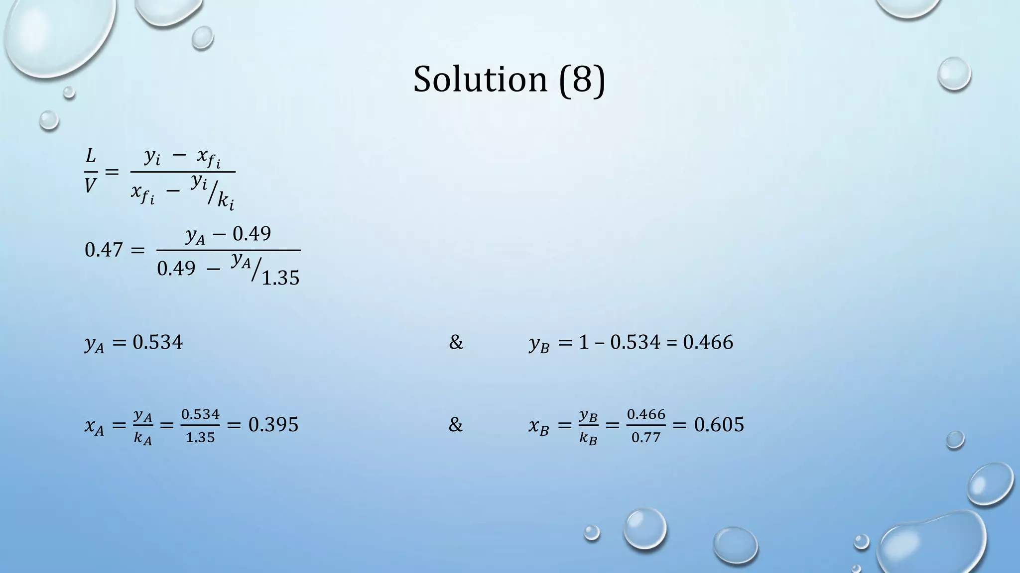 Solution (8)
𝐿
𝑉
=
𝑦𝑖 − 𝑥𝑓𝑖
𝑥𝑓𝑖
−
𝑦𝑖
𝑘𝑖
0.47 =
𝑦𝐴 − 0.49
0.49 −
𝑦𝐴
1.35
𝑦𝐴 = 0.534 & 𝑦𝐵 = 1 – 0.534 = 0.466
𝑥𝐴 =
𝑦𝐴
𝑘𝐴
=
0.534
1.35
= 0.395 & 𝑥𝐵 =
𝑦𝐵
𝑘𝐵
=
0.466
0.77
= 0.605
 