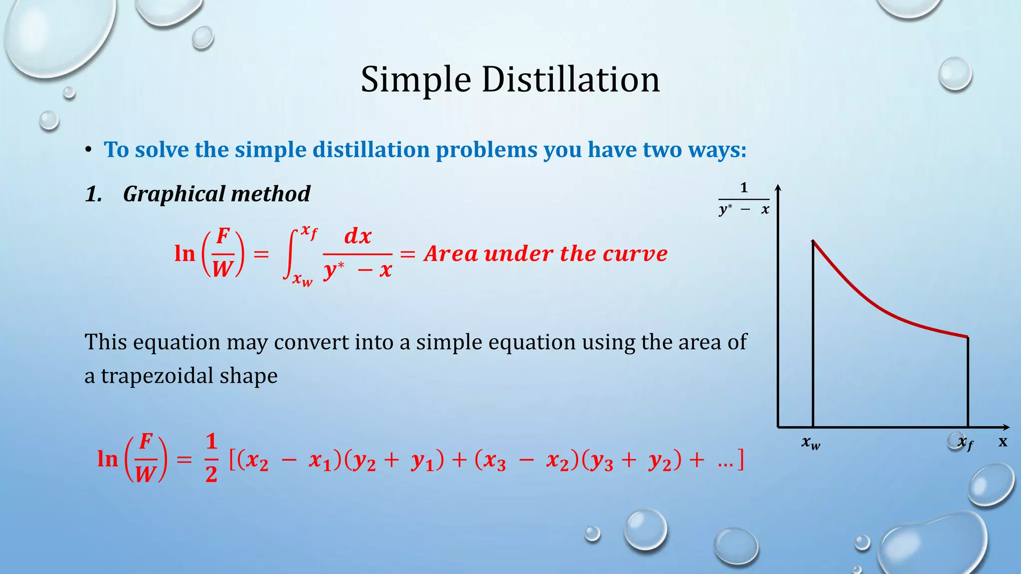 Simple Distillation
• To solve the simple distillation problems you have two ways:
1. Graphical method
𝐥𝐧
𝑭
𝑾
=
𝒙𝒘
𝒙𝒇 𝒅𝒙
𝒚∗ − 𝒙
= 𝑨𝒓𝒆𝒂 𝒖𝒏𝒅𝒆𝒓 𝒕𝒉𝒆 𝒄𝒖𝒓𝒗𝒆
This equation may convert into a simple equation using the area of
a trapezoidal shape
𝐥𝐧
𝑭
𝑾
=
𝟏
𝟐
𝒙𝟐 − 𝒙𝟏 𝒚𝟐 + 𝒚𝟏 + 𝒙𝟑 − 𝒙𝟐 𝒚𝟑 + 𝒚𝟐 + …
𝟏
𝒚∗ − 𝒙
x
𝒙𝒇
𝒙𝒘
 