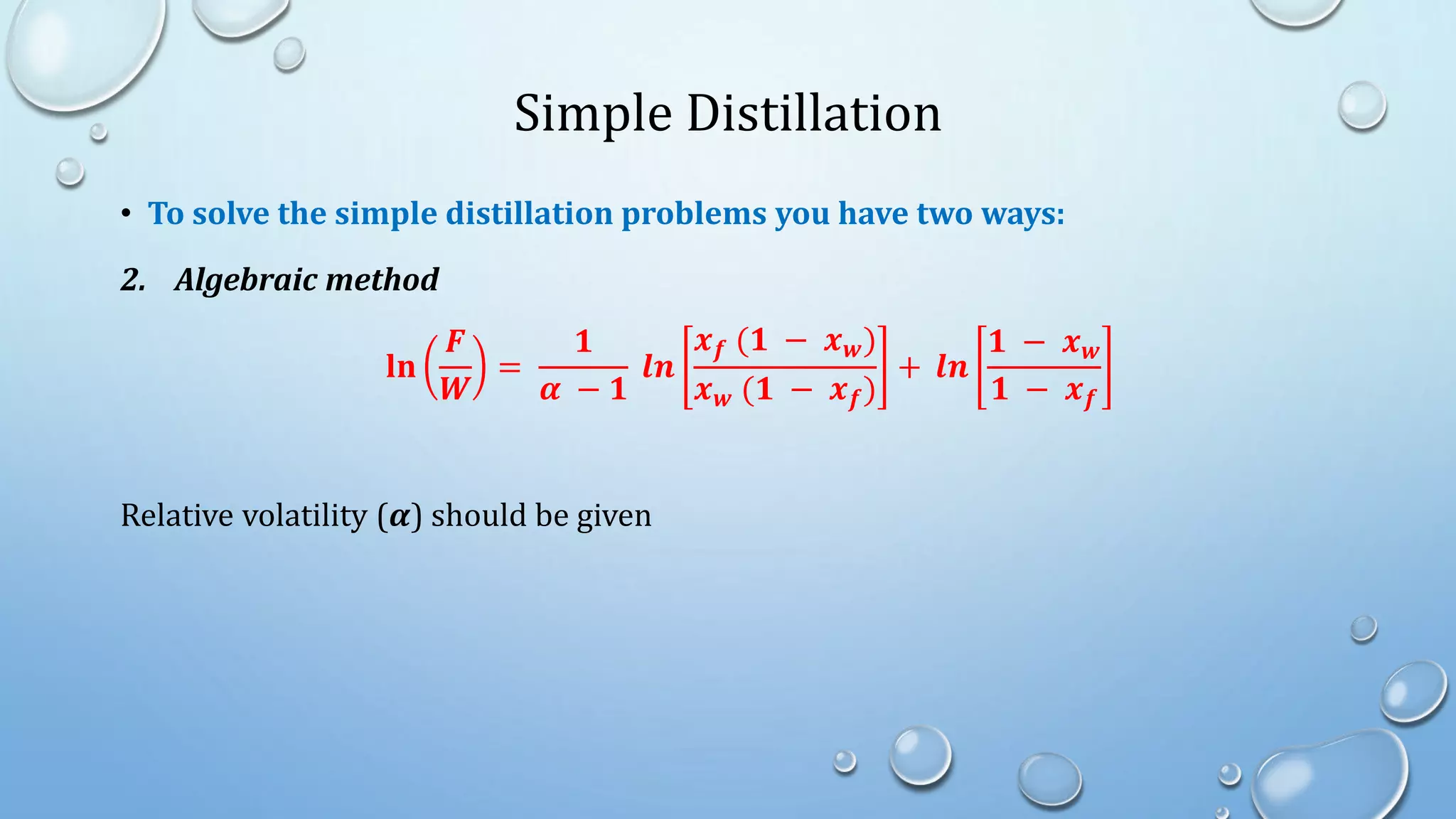 Simple Distillation
• To solve the simple distillation problems you have two ways:
2. Algebraic method
𝐥𝐧
𝑭
𝑾
=
𝟏
𝜶 − 𝟏
𝒍𝒏
𝒙𝒇 (𝟏 − 𝒙𝒘)
𝒙𝒘 (𝟏 − 𝒙𝒇)
+ 𝒍𝒏
𝟏 − 𝒙𝒘
𝟏 − 𝒙𝒇
Relative volatility (𝜶) should be given
 