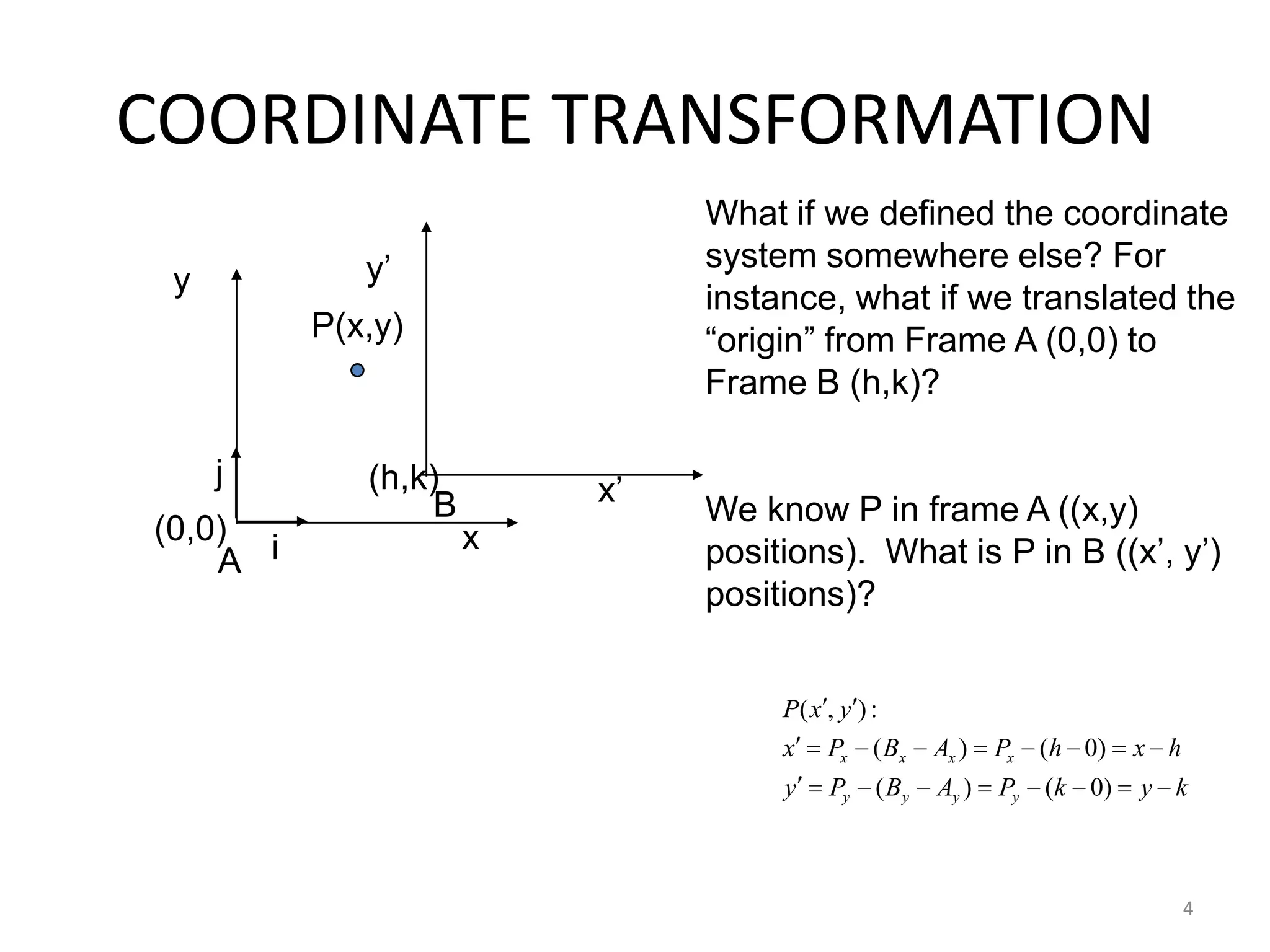 4
COORDINATE TRANSFORMATION
iA
j
What if we defined the coordinate
system somewhere else? For
instance, what if we translated the
“origin” from Frame A (0,0) to
Frame B (h,k)?
We know P in frame A ((x,y)
positions). What is P in B ((x‟, y‟)
positions)?
x
y
x‟
y‟
P(x,y)
B
kykPABPy
hxhPABPx
yxP
yyyy
xxxx
)0()(
)0()(
:),(
(0,0)
(h,k)
 