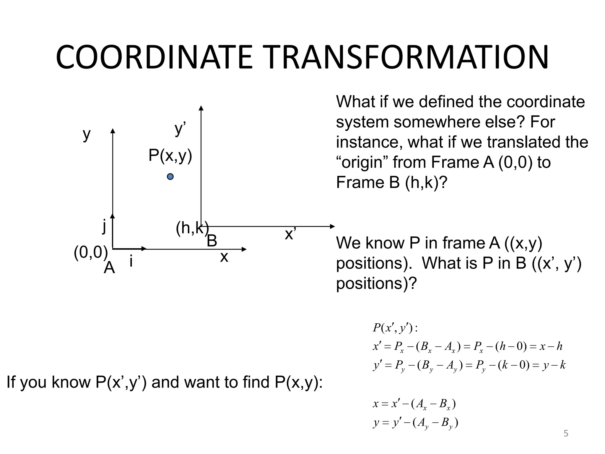 5
COORDINATE TRANSFORMATION
iA
j
What if we defined the coordinate
system somewhere else? For
instance, what if we translated the
“origin” from Frame A (0,0) to
Frame B (h,k)?
We know P in frame A ((x,y)
positions). What is P in B ((x‟, y‟)
positions)?
x
y
x‟
y‟
P(x,y)
B
)(
)(
)0()(
)0()(
:),(
yy
xx
yyyy
xxxx
BAyy
BAxx
kykPABPy
hxhPABPx
yxP
(0,0)
(h,k)
If you know P(x‟,y‟) and want to find P(x,y):
 