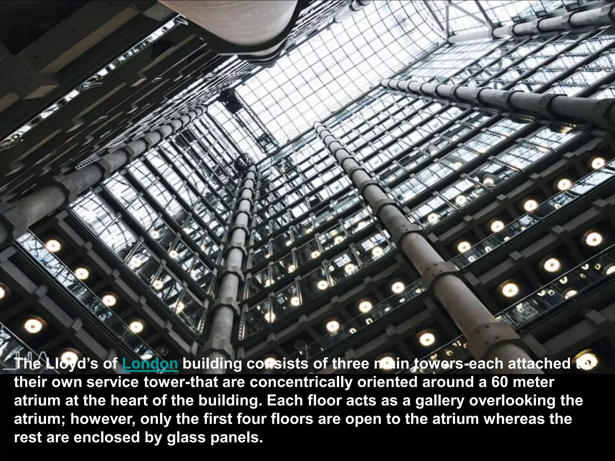 POSTMODERNIST ARCHITECTURE
The Lloyd’s of London building consists of three main towers-each attached to
their own service tower-that are concentrically oriented around a 60 meter
atrium at the heart of the building. Each floor acts as a gallery overlooking the
atrium; however, only the first four floors are open to the atrium whereas the
rest are enclosed by glass panels.
 