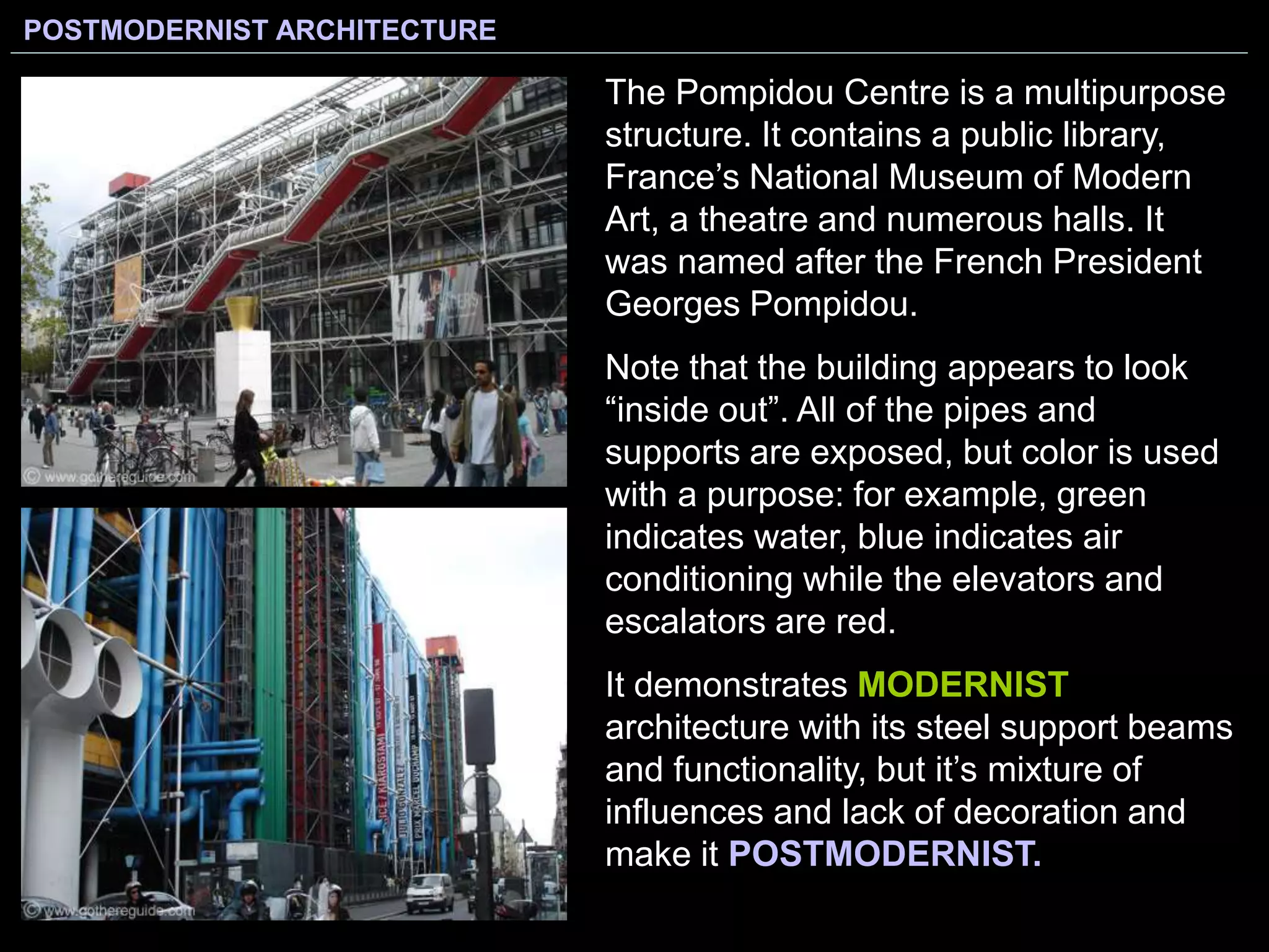 POSTMODERNIST ARCHITECTURE
The Pompidou Centre is a multipurpose
structure. It contains a public library,
France’s National Museum of Modern
Art, a theatre and numerous halls. It
was named after the French President
Georges Pompidou.
Note that the building appears to look
“inside out”. All of the pipes and
supports are exposed, but color is used
with a purpose: for example, green
indicates water, blue indicates air
conditioning while the elevators and
escalators are red.
It demonstrates MODERNIST
architecture with its steel support beams
and functionality, but it’s mixture of
influences and lack of decoration and
make it POSTMODERNIST.
 