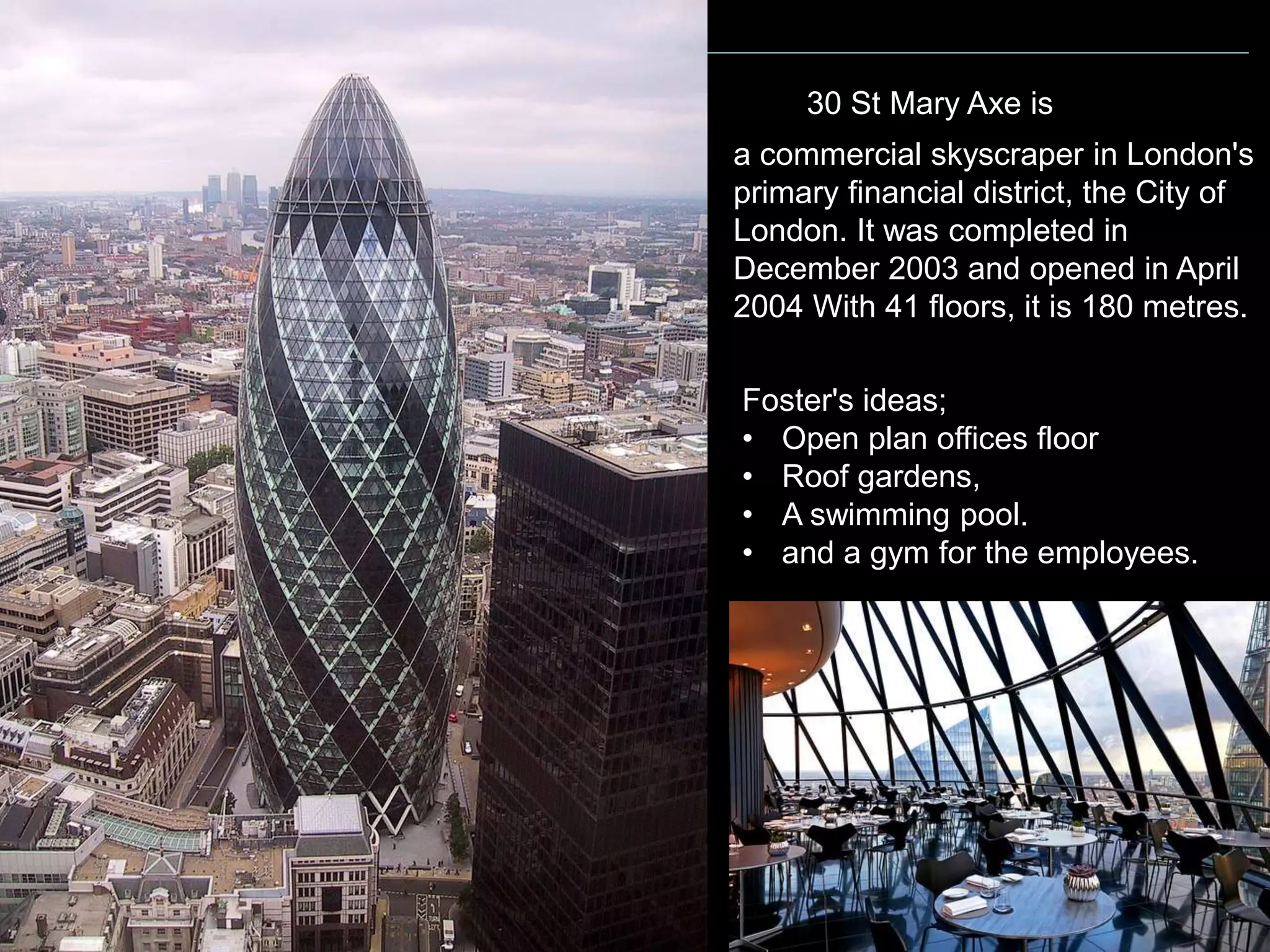 POSTMODERNIST ARCHITECTURE
a commercial skyscraper in London's
primary financial district, the City of
London. It was completed in
December 2003 and opened in April
2004 With 41 floors, it is 180 metres.
Foster's ideas;
• Open plan offices floor
• Roof gardens,
• A swimming pool.
• and a gym for the employees.
30 St Mary Axe is
 