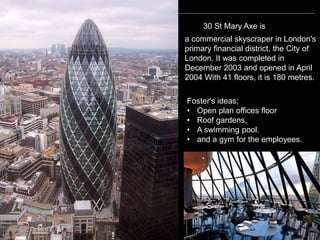 POSTMODERNIST ARCHITECTURE
a commercial skyscraper in London's
primary financial district, the City of
London. It was completed in
December 2003 and opened in April
2004 With 41 floors, it is 180 metres.
Foster's ideas;
• Open plan offices floor
• Roof gardens,
• A swimming pool.
• and a gym for the employees.
30 St Mary Axe is
 