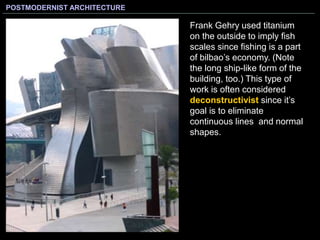 POSTMODERNIST ARCHITECTURE
Frank Gehry used titanium
on the outside to imply fish
scales since fishing is a part
of bilbao’s economy. (Note
the long ship-like form of the
building, too.) This type of
work is often considered
deconstructivist since it’s
goal is to eliminate
continuous lines and normal
shapes.
 