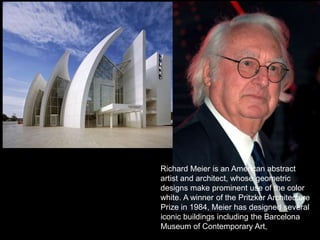 POSTMODERNIST ARCHITECTURE
Richard Meier is an American abstract
artist and architect, whose geometric
designs make prominent use of the color
white. A winner of the Pritzker Architecture
Prize in 1984, Meier has designed several
iconic buildings including the Barcelona
Museum of Contemporary Art,
 