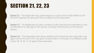 SECTION 21, 22, 23
Section 21 – The Magistrate may grant temporary custody of the child/children to the
AP and if required can also grant visit of children by the respondent.
Section 22 - The Magistrate can pass a residence order directing the respondent to pay
compensation for damage for the injuries, including mental torture and emotional
distress.
Section 23 – The Magistrate, after being satisfied (prima facie) that the respondent may
again commit the act of DV, may grant ex parte order on the basis of an affidavit under
section 18, 19, 20, 21, 22 against the respondent.
 