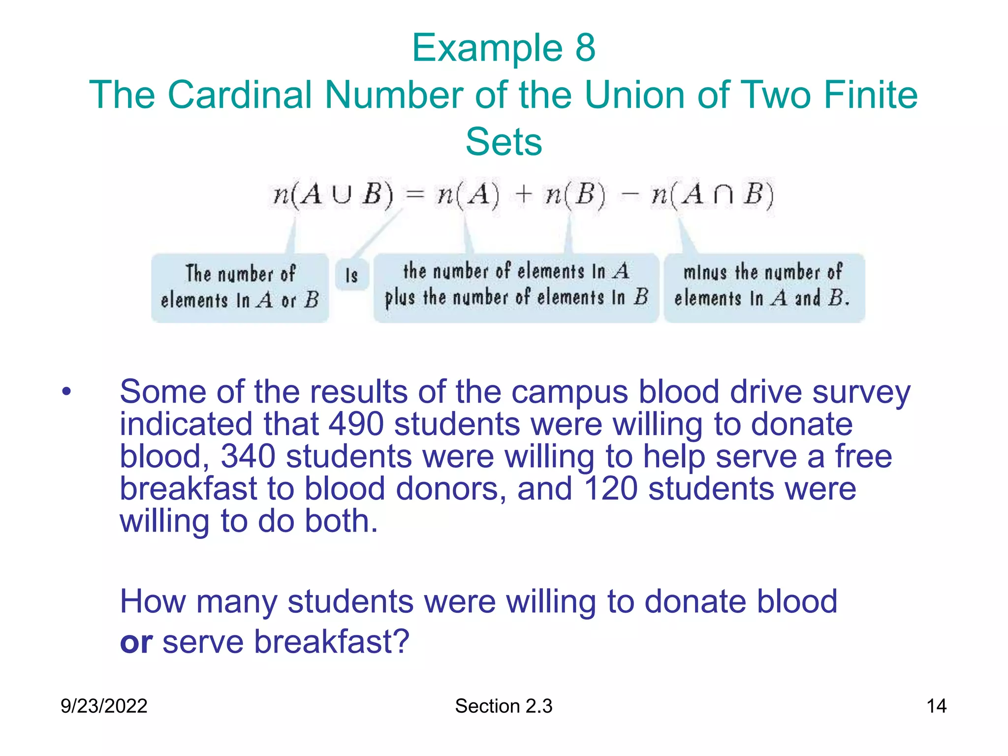 9/23/2022 Section 2.3 14
Example 8
The Cardinal Number of the Union of Two Finite
Sets
• Some of the results of the campus blood drive survey
indicated that 490 students were willing to donate
blood, 340 students were willing to help serve a free
breakfast to blood donors, and 120 students were
willing to do both.
How many students were willing to donate blood
or serve breakfast?
 