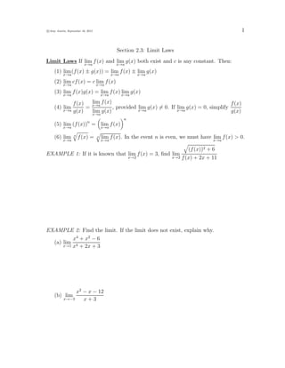 c Amy Austin, September 16, 2015 1
Section 2.3: Limit Laws
Limit Laws If lim
x→a
f(x) and lim
x→a
g(x) both exist and c is any constant. Then:
(1) lim
x→a
(f(x) ± g(x)) = lim
x→a
f(x) ± lim
x→a
g(x)
(2) lim
x→a
cf(x) = c lim
x→a
f(x)
(3) lim
x→a
f(x)g(x) = lim
x→a
f(x) lim
x→a
g(x)
(4) lim
x→a
f(x)
g(x)
=
lim
x→a
f(x)
lim
x→a
g(x)
, provided lim
x→a
g(x) 6= 0. If lim
x→a
g(x) = 0, simplify
f(x)
g(x)
(5) lim
x→a
(f(x))n
=

lim
x→a
f(x)
n
(6) lim
x→a
n
q
f(x) = n
q
lim
x→a
f(x). In the event n is even, we must have lim
x→a
f(x)  0.
EXAMPLE 1: If it is known that lim
x→2
f(x) = 3, find lim
x→2
q
(f(x))2 + 6
f(x) + 2x + 11
EXAMPLE 2: Find the limit. If the limit does not exist, explain why.
(a) lim
x→1
x4
+ x2
− 6
x4 + 2x + 3
(b) lim
x→−3
x2
− x − 12
x + 3
 