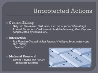  Content Editing
• Original Statement: Carl is not a criminal (non-defamatory)
• Altered Statement: Carl is a criminal (defamatory) then they are
not protected by section 230.
 Interaction
• Fair Housing Council of San FernandoValley v.Roommates.com,
LLC (2008)
 Rejected
 Material Removal
• Barnes v.Yahoo,Inc.(2009)
 Promissory Estoppel
 