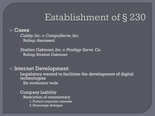  Cases
• Cubby,Inc.v.CompuServe,Inc.
 Ruling: dismissed
• Stratton Oakmont,Inc.v.Prodigy Servs.Co.
 Ruling: Stratton Oakmont
 Internet Development
• Legislators wanted to facilitate the development of digital
technologies
 Ex: moderator tools
• Company Liability
 Restriction of commentary
 1. Protect corporate interests
 2. Encourage dialogue
 