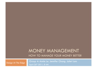 MONEY MANAGEMENT
                     HOW TO MANAGE YOUR MONEY BETTER
                     Group 4: Annie Le. Jennifer Chang. Juliet Lam
Design At The Edge
                     April 26th 2011. 8 AM
 