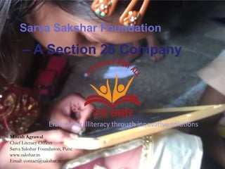 Sarva Sakshar Foundation
      – A Section 25 Company




                  Eradicating illiteracy through innovative solutions
Mitesh Agrawal
Chief Literacy Officer
Sarva Sakshar Foundation, Pune
www.sakshar.in
Email: contact@sakshar.in
 