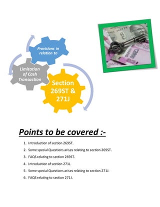 Points to be covered :-
1. Introduction of section 269ST.
2. Some special Questions arises relating to section 269ST.
3. FAQS relating to section 269ST.
4. Introduction of section 271J.
5. Some special Questions arises relating to section 271J.
6. FAQS relating to section 271J.
Section
269ST &
271J
Limitation
of Cash
Transaction
Provisions in
relation to
 