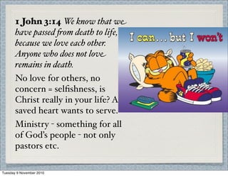 1 John 3:14 We know that we
have passed $om death to life,
because we love each other.
Anyone who does not love
remains in death.
No love for others, no
concern = selﬁshness, is
Christ really in your life? A
saved heart wants to serve.
Ministry - something for all
of God’s people - not only
pastors etc.
Tuesday 9 November 2010
 