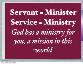 1 John 3:14 We know that we
have passed $om death to life,
because we love each other.
Anyone who does not love
remains in death.
No love for others, no
concern = selﬁshness, is
Christ really in your life? A
saved heart wants to serve.
Ministry - something for all
of God’s people - not only
pastors etc.
Servant = Minister
Service = Ministry
God has a ministry for
you, a mission in this
world
Tuesday 9 November 2010
 