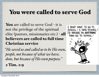 You were called to serve God
You are called to serve God - it is
not the privilege of the spiritual
elite (pastors, missionaries etc.) - all
believers are called to full time
Christian service
“He saved us and ca%ed us to be His own
people, not because of what we have
done, but because of His own purpose.”
2 Tim. 1:9
Tuesday 9 November 2010
 
