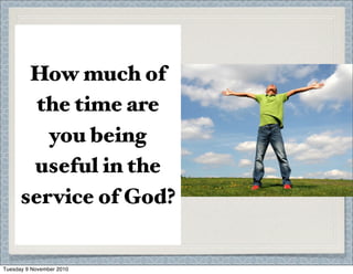 1 Pet. 2:9
“You were chosen to te%
about the exce%ent
qualities of God, who
ca%ed you.”
Anytime you use your
God-given abilities to
help others, you are
fulﬁlling your calling.
How much of
the time are
you being
useful in the
service of God?
Tuesday 9 November 2010
 