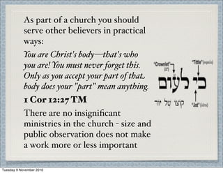 As part of a church you should
serve other believers in practical
ways:
You are Christ's body—that's who
you are! You must never forget this.
Only as you accept your part of that
body does your "part" mean anything.
1 Cor 12:27 TM
There are no insigniﬁcant
ministries in the church - size and
public observation does not make
a work more or less important
Tuesday 9 November 2010
 