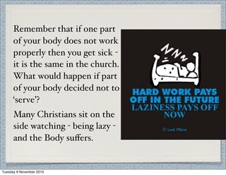 Remember that if one part
of your body does not work
properly then you get sick -
it is the same in the church.
What would happen if part
of your body decided not to
‘serve’?
Many Christians sit on the
side watching - being lazy -
and the Body suﬀers.
Tuesday 9 November 2010
 