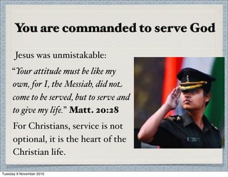 You are commanded to serve God
Jesus was unmistakable:
“Your attitude must be like my
own, for I, the Messiah, did not
come to be served, but to serve and
to give my life.” Matt. 20:28
For Christians, service is not
optional, it is the heart of the
Christian life.
Tuesday 9 November 2010
 