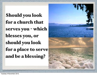 Maturity is for ministry -
grow in order to give.
The Sea of Galilee is full
of life, taking in and
giving out water, the
Dead Sea has stagnated
because it has no outﬂow.
Should you look
for a church that
serves you - which
blesses you, or
should you look
for a place to serve
and be a blessing?
Tuesday 9 November 2010
 