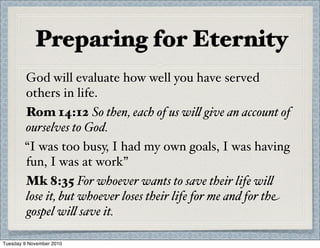 Preparing for Eternity
God will evaluate how well you have served
others in life.
Rom 14:12 So then, each of us wi% give an account of
ourselves to God.
“I was too busy, I had my own goals, I was having
fun, I was at work”
Mk 8:35 For whoever wants to save their life wi%
lose it, but whoever loses their life for me and for the
gospel wi% save it.
Tuesday 9 November 2010
 