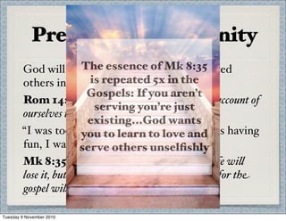 Preparing for Eternity
God will evaluate how well you have served
others in life.
Rom 14:12 So then, each of us wi% give an account of
ourselves to God.
“I was too busy, I had my own goals, I was having
fun, I was at work”
Mk 8:35 For whoever wants to save their life wi%
lose it, but whoever loses their life for me and for the
gospel wi% save it.
The essence of Mk 8:35
is repeated 5x in the
Gospels: If you aren’t
serving you’re just
existing...God wants
you to learn to love and
serve others unselﬁshly
Tuesday 9 November 2010
 