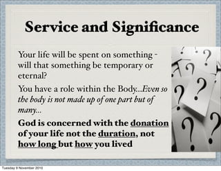 Service and Signiﬁcance
Your life will be spent on something -
will that something be temporary or
eternal?
You have a role within the Body...Even so
the body is not made up of one part but of
many...
God is concerned with the donation
of your life not the duration, not
how long but how you lived
Tuesday 9 November 2010
 