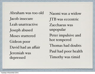 Abraham was too old
Jacob insecure
Leah unattractive
Joseph abused
Moses stuttered
Gideon poor
David had an aﬀair
Jeremiah was
depressed
Naomi was a widow
JTB was eccentric
Zacchaeus was
unpopular
Peter impulsive and
hot tempered
Thomas had doubts
Paul had poor health
Timothy was timid
Tuesday 9 November 2010
 