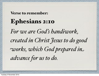 Verse to remember:
Ephesians 2:10
For we are God’s handiwork,
created in Christ Jesus to do good
works, which God prepared in
advance for us to do.
Tuesday 9 November 2010
 