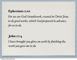 Ephesians 2:10
For we are God’s handiwork, created in Christ Jesus
to do good works, which God prepared in advance
for us to do.
John 17:4
I have brought you glory on earth by ﬁnishing the
work you gave me to do.
Tuesday 9 November 2010
 