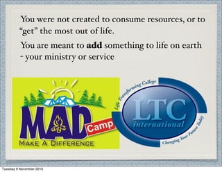 You were not created to consume resources, or to
“get” the most out of life.
You are meant to add something to life on earth
- your ministry or service
Tuesday 9 November 2010
 