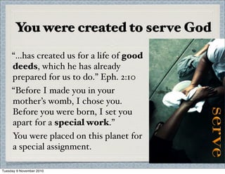 You were created to serve God
“...has created us for a life of good
deeds, which he has already
prepared for us to do.” Eph. 2:10
“Before I made you in your
mother’s womb, I chose you.
Before you were born, I set you
apart for a special work.”
You were placed on this planet for
a special assignment.
Tuesday 9 November 2010
 