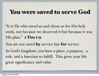 You were saved to serve God
“It is He who saved us and chose us for His holy
work, not because we deserved it but because it was
His plan.” 2 Tim 1:9
You are not saved by service but for service
In God’s kingdom, you have a place, a purpose, a
role, and a function to fulﬁll. This gives your life
great signiﬁcance and value.
Tuesday 9 November 2010
 