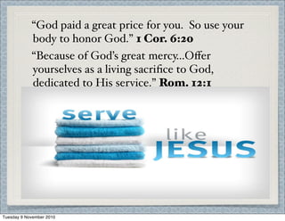 “God paid a great price for you. So use your
body to honor God.” 1 Cor. 6:20
“Because of God’s great mercy...Oﬀer
yourselves as a living sacriﬁce to God,
dedicated to His service.” Rom. 12:1
Tuesday 9 November 2010
 
