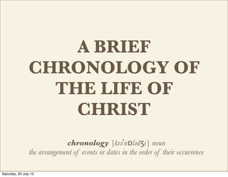 A BRIEF
CHRONOLOGY OF
THE LIFE OF
CHRIST
chronology |krəˈnɒlədʒi| noun
the arrangement of events or dates in the order of their occurrence
Saturday, 20 July 13
 