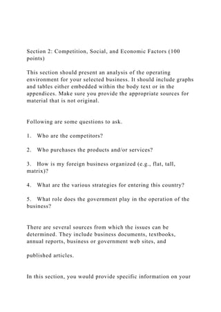 Section 2: Competition, Social, and Economic Factors (100
points)
This section should present an analysis of the operating
environment for your selected business. It should include graphs
and tables either embedded within the body text or in the
appendices. Make sure you provide the appropriate sources for
material that is not original.
Following are some questions to ask.
1. Who are the competitors?
2. Who purchases the products and/or services?
3. How is my foreign business organized (e.g., flat, tall,
matrix)?
4. What are the various strategies for entering this country?
5. What role does the government play in the operation of the
business?
There are several sources from which the issues can be
determined. They include business documents, textbooks,
annual reports, business or government web sites, and
published articles.
In this section, you would provide specific information on your
 